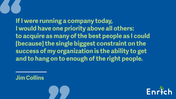 #1: “If I were running a company today, I would have one priority above all others: to acquire as many of the best people as I could [because] the single biggest constraint on the success of my organization is the ability to get and to hang on to enough of the right people.” – Jim Collins